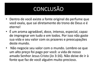 CONCLUSÃO
• Dentro de você existe a fonte original do perfume que
você exala, que sai diretamente do trono de Deus e é
eterno!
• É um aroma agradável, doce, intenso, especial, capaz
de impregnar em tudo e em todos. Por isso não gaste
sua vida e seu valor com os prazeres e preocupações
deste mundo.
• Não negocie seu valor com o mundo. Lembre-se que
um alto preço foi pago por você: a vida de nosso
amado Senhor Jesus Cristo (Jo 3:16). Não deixe de ir à
fonte que faz de você alguém muito precioso.
 