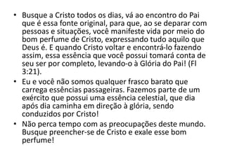 • Busque a Cristo todos os dias, vá ao encontro do Pai
que é essa fonte original, para que, ao se deparar com
pessoas e situações, você manifeste vida por meio do
bom perfume de Cristo, expressando tudo aquilo que
Deus é. E quando Cristo voltar e encontrá-lo fazendo
assim, essa essência que você possui tomará conta de
seu ser por completo, levando-o à Glória do Pai! (Fl
3:21).
• Eu e você não somos qualquer frasco barato que
carrega essências passageiras. Fazemos parte de um
exército que possui uma essência celestial, que dia
após dia caminha em direção à glória, sendo
conduzidos por Cristo!
• Não perca tempo com as preocupações deste mundo.
Busque preencher-se de Cristo e exale esse bom
perfume!
 