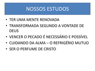 NOSSOS ESTUDOS
• TER UMA MENTE RENOVADA
• TRANSFORMADA SEGUNDO A VONTADE DE
DEUS
• VENCER O PECADO É NECESSÁRIO E POSSÍVEL
• CUIDANDO DA ALMA – O REFRIGÉRIO MUTUO
• SER O PERFUME DE CRISTO
 