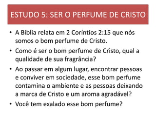 ESTUDO 5: SER O PERFUME DE CRISTO
• A Bíblia relata em 2 Coríntios 2:15 que nós
somos o bom perfume de Cristo.
• Como é ser o bom perfume de Cristo, qual a
qualidade de sua fragrância?
• Ao passar em algum lugar, encontrar pessoas
e conviver em sociedade, esse bom perfume
contamina o ambiente e as pessoas deixando
a marca de Cristo e um aroma agradável?
• Você tem exalado esse bom perfume?
 