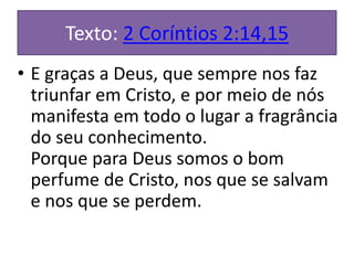 Texto: 2 Coríntios 2:14,15
• E graças a Deus, que sempre nos faz
triunfar em Cristo, e por meio de nós
manifesta em todo o lugar a fragrância
do seu conhecimento.
Porque para Deus somos o bom
perfume de Cristo, nos que se salvam
e nos que se perdem.
 