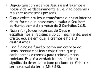 • Depois que conhecemos Jesus e entregamos a
nossa vida verdadeiramente a Ele, não podemos
mais ser as mesmas pessoas.
• O que existe em Jesus transforma o nosso interior
de tal forma que passamos a exalar o Seu bom
perfume, como diz o verso de 2 Coríntios 2:15.
• Nossa função como servas de Deus é
espalharmos a fragrância do conhecimento, que é
Cristo, Aquele em que já cremos e hoje O
desfrutamos.
• Essa é a nossa função: como um exército de
Deus, precisamos levar esse Cristo que já
conhecemos e cremos para todos que nos
rodeiam. Essa é a verdadeira realidade do
significado de exalar o bom perfume de Cristo e
sermos o sal da terra (Mt 5:13).
 