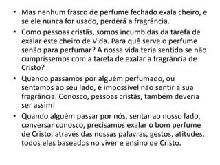 • Mas nenhum frasco de perfume fechado exala cheiro, e
se ele nunca for usado, perderá a fragrância.
• Como pessoas cristãs, somos incumbidas da tarefa de
exalar este cheiro de Vida. Para quê serve o perfume
senão para perfumar? A nossa vida teria sentido se não
cumpríssemos com a tarefa de exalar a fragrância de
Cristo?
• Quando passamos por alguém perfumado, ou
sentamos ao seu lado, é impossível não sentir a sua
fragrância. Conosco, pessoas cristãs, também deveria
ser assim!
• Quando alguém passar por nós, sentar ao nosso lado,
conversar conosco, precisamos exalar o bom perfume
de Cristo, através das nossas palavras, gestos, atitudes,
todos eles baseados no viver e ensino de Cristo.
 