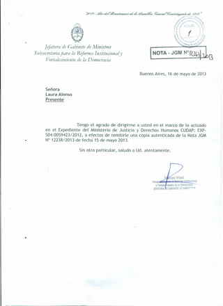 ] ~fattlra de Gabinete de Ministros
Stibsecretariapara la Reforma Institucional y
Fortalecimiento de la Democracia
LN_O_T_A_-_JG_M__N°_I~~)~B.
Buenos Aires, 16 de mayo de 2013
Señora
Laura Alonso
Presente
Tengo el agrado de dirigirme a usted en el marco de lo actuado
en el Expediente del Ministerio de Justicia- y Derechos Humanos CUDAP: EXP-
504:005942312012, a efectos de remitirle una copia autenticada de la Nota JGM
N° 12238/2013 de fecha 15 de mayo 2013.
Sin otro particular, saludo a Ud. atentamente .
•
 