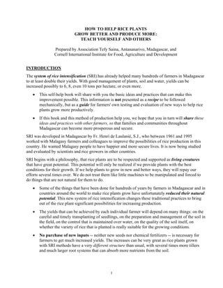 HOW TO HELP RICE PLANTS
                           GROW BETTER AND PRODUCE MORE:
                             TEACH YOURSELF AND OTHERS

                Prepared by Association Tefy Saina, Antananarivo, Madagascar, and
                Cornell International Institute for Food, Agriculture and Development


INTRODUCTION
The system of rice intensification (SRI) has already helped many hundreds of farmers in Madagascar
to at least double their yields. With good management of plants, soil and water, yields can be
increased possibly to 6, 8, even 10 tons per hectare, or even more.
   •   This self-help book will share with you the basic ideas and practices that can make this
       improvement possible. This information is not presented as a recipe to be followed
       mechanically, but as a guide for farmers' own testing and evaluation of new ways to help rice
       plants grow more productively.
   •   If this book and this method of production help you, we hope that you in turn will share these
       ideas and practices with other farmers, so that families and communities throughout
       Madagascar can become more prosperous and secure.
SRI was developed in Madagascar by Fr. Henri de Laulanié, S.J., who between 1961 and 1995
worked with Malagasy farmers and colleagues to improve the possibilities of rice production in this
country. He wanted Malagasy people to have happier and more secure lives. It is now being studied
and evaluated by scientists and rice growers in other countries.
SRI begins with a philosophy, that rice plants are to be respected and supported as living creatures
that have great potential. This potential will only be realized if we provide plants with the best
conditions for their growth. If we help plants to grow in new and better ways, they will repay our
efforts several times over. We do not treat them like little machines to be manipulated and forced to
do things that are not natural for them to do.
   •   Some of the things that have been done for hundreds of years by farmers in Madagascar and in
       countries around the world to make rice plants grow have unfortunately reduced their natural
       potential. This new system of rice intensification changes these traditional practices to bring
       out of the rice plant significant possibilities for increasing production.
   •   The yields that can be achieved by each individual farmer will depend on many things: on the
       careful and timely transplanting of seedlings, on the preparation and management of the soil in
       the field, on the control that is maintained over water, on the quality of the soil itself, on
       whether the variety of rice that is planted is really suitable for the growing conditions.
   •   No purchase of new inputs -- neither new seeds nor chemical fertilizers -- is necessary for
       farmers to get much increased yields. The increases can be very great as rice plants grown
       with SRI methods have a very different structure than usual, with several times more tillers
       and much larger root systems that can absorb more nutrients from the soil.




                                                1
 