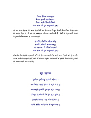 ऊँ कार ॑ींकार रहःययु
ौींकार गुढ़ाथर् महािवभुत्या |
ऊँ कार मम ूितपािदनीभ्यां
नमो नमः ौी गुरु पादकाभ्यांु ||4||
जो वाग बीज ॐकार और माया बीज ॑ैमीं कार के रहःय से यु षोढ़सी बीज ौींकार के गुढ़ अथर्
को महान ऐ यर् से ॐ कार के ममर्ःथान को ूगट करनेवाली ह | ऐसी ौी गुरुदेव क चरण
पादकाओंु को नमःकार हो, नमःकार हो |
होऽािग्न, हौऽािग्न हिवंय होतृ
होमािद सवर्कृ ित भासमानम ् |
यद ॄ तद वो धिवतािरणीभ्यां,
नमो नमः ौी गुरु पादकाभ्यांु ||5||
होऽ और हौऽ ये दोनों ूकार क अिग्नयों म हवन साममी होम करने वाला होता ह और होम आिद
रूप म भािसत एक ही परॄ त व का साक्षात अनुभव कराने वाले ौी गुरुदेव क चरण पादकाओंु
को नमःकार हो, नमःकार हो |
गुरु ःतवन
गुरुॄर् ा गुरुिवर्ंणुः गुरुदवो महे रः |
गुरुसार्क्षात परॄ तःमै ौी गुरवे नमः ||
ध्यानमूलं गुरुमूर्ितर् पूजामूलं गुरोः पदम ् |
मंऽमूलं गुरोवार्क्यं मोक्षमूलं गुरोः कृ पा ||
अखंडमंडलाकारं व्या ं येन चराचरम ् |
तत्पदं दिशर्तं येन तःमै ौी गुरवे नमः ||
 