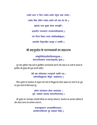 त्वमेव माता च िपता त्वमेव, त्वमेव बंधु सखा त्वमेव |
त्वमेव िव ा ििवणं त्वमेव, त्वमेव सव मम देव देव ||
ॄ ानंदं परम सुखदं के वलं ज्ञानमूित |
न् ातीतं गगनसदृशं त वमःयािदलक्षयम ् ||
एकं िनत्यं िवमलं अचलं सवर्धीसाक्षीभूतम ् |
भावातीतं िऽगुणरिहतं सदगुरुं तं नमािम ||
ौी सदगुरुदेव के चरणकमलों का महात्म्य
सवर्ौुितिशरोर िवरािजतपदांबुजम ् |
वेदान्ताथर्ूव ारं तःमात्संपूजयेद् गुरुम ् ||
गुरु सेवा ौुितरूप ौे र ों से सुशोिभत चरणकमलों वाले ह और वेदान्त के अथ के ूव ा ह |
इसिलए ौी गुरुदेव क पूजा करनी चािहए |
देही ॄ भवे ःमात ् त्वत्कृ पाथ वदािम तत् |
सवर्पापिवशु ात्मा ौीगुरोः पा सेवनात ् ||
िजस गुरुदेव के पादसेवन से मनुंय सवर् पापों से िवशु ात्मा होकर ॄ रूप हो जाता है वह तुम
पर कृ पा करने के िलये कहता हँू |
शोषणं पापपंकःय दीपनं ज्ञानतेजसः |
गुरोः पादोदकं समयक् संसाराणर्वतारकम ् ||
ौी गुरुदेव का चरणामृत पापरूपी क चड़ का सम्यक् शोषक है, ज्ञानतेज का सम्यक उ ीपक है
और संसार सागर का सम्यक तारक है |
अज्ञानमूलहरणं जन्मकमर्िनवारकम ् |
ज्ञानवैराग्यिसध्यथ गुरु पादोदकं िपबेत् ||
 