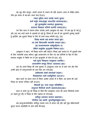 मह भढ़ जीव वस्तुत् अऩनी आत्भा के स्वरूऩ को नहीॊ जानता। भामा से भोद्वहत होकय
जीव इस सॊसाय भें फाय-फाय जन्भ रेता है।(61)
एकदा भुद्वदता भाता सस्नेहॊ जगाद सुतभ्।
कामं कतुगन शक्ताऽहॊवृिा जाताऽन्स्भ साम्प्रतभ्।।62।।
ननॊ सुतवधभेकाॊ काभमेऽहॊ सुरऺणाभ्।
अतस्तव द्धववाहाम मततष्मे सम्प्रतत स्वमभ्।।63।।
एक द्वदन भाता ने प्रसन्न होकय सस्नेह उनसे (आसुभर से) कहा् "भैं अफ वृि हो गई हॉ
औय (घय का) कामग कयने भें असभथग हो गई हॉ। तनश्चम ही अफ भैं एक गुणवती ऩुत्रवध चाहती
हॉ इससरए अफ तुम्हाये द्धववाह के सरए भैं स्वमॊ प्रमत्न करूॉ गी।"(62, 63)
द्धववाहॊ काभमे नाहॊ फन्धनॊ जामते वृथा।
तव सेवाॊ द्धवधास्मासभ मथाशक्तक्त प्रमत्नत्।।64।।
अहॊ कल्माणकाभाम सवगबतद्वहताम च।
प्रेद्धषतो वासुदेवेन भृत्मुरोके द्धवशेषत्।।65।।
(आसुभर ने कहा्) "भैं द्धववाह कयना नहीॊ चाहता। द्धववाह वृथा फन्धन है। भैं तुम्हायी सेवा
के सरए मथाशक्तक्त प्रमत्न करूॉ गा। भुझे जनकल्माण के सरए एवॊ सफ प्राणणमों के द्वहत के सरए
बगवान वासुदेव ने द्धवशेष रूऩ से इस भृत्मुरोक भें बेजा है।"(64, 65)
चचाग श्रुत्वा द्धववाहस्म स्वगृहात्स ऩरातमत्।
तस्मान्वेषणे फन्धन ् द्धवगता् सद्ऱवासया्।।66।।
(घय भें) अऩने द्धववाह की चचाग सुनकय वे (आसुभर) स्वमॊ घय से बाग गमे औय कपय
उनकी खोज भें फन्धु-फान्धवों को सात द्वदन रग गमे।(66)
अशोकाश्रभे रब्धो बरूचाख्मे प्रमत्नत्।
द्धववाहफन्धनॊ तस्भै नासीद्रुगचकयॊ तदा।।67।।
खोज कयने ऩय बरूच नगय भें न्स्थत अशोक आश्रभ भें वे सभरे। उस सभम बी उन्हें
द्धववाह का फन्धन रूगचकय नहीॊ था।(67)
द्धववाहाथं ऩुन् भात्रा स्वऩुत्र् प्रततफोगधत्।
भातुयाऻाॊ सशयोधामग सोऽद्धऩ सहभतोऽबवत ्।।68।।
भाता ने अऩने ऩुत्र को द्धववाह के सरमे कपय सभझामा। भाता की आऻा सशयोधामग कयके
(न चाहते हुए बी) वे द्धववाह के सरए सहभत हो गमे।(68)
आद्वदऩुयॊ तदामाता वयमात्रा सफान्धवा्।
ऩरयणीता तदा रक्ष्भी् सुन्दयीशुबगाशुबा।।69।।
सफ फन्धु-फान्धवोंसद्वहत आद्वदऩुय नाभक नगय भें फायात गई औय वहाॉ शुब सौबाग्मवती
सुन्दय कन्मा रक्ष्भीदेवी के साथ शादी की।(69)
 