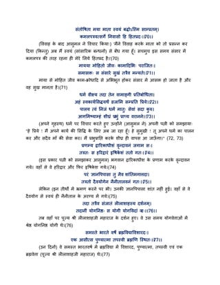 सॊतोद्धषता भमा भाता स्वमॊ फिोऽन्स्भ साम्प्रतभ्।
कभरऩत्रवत्सगे तनवासो द्वह द्वहतप्रद्।।70।।
(द्धववाह के फाद आसुभर ने द्धवचाय ककमा्) 'भैंने द्धववाह कयके भाता को तो प्रसन्न कय
द्वदमा (ककन्तु) अफ भैं स्वमॊ (साॊसारयक फन्धनों) से फॉध गमा हॉ। सचभुच इस सभम सॊसाय भें
कभरऩत्र की तयह यहना ही भेये सरमे द्वहतप्रद है।'(70)
भाममा भोद्वहतो जीव् काभाद्वदसब् ऩयान्जत्।
सभासक्त् स सॊसाये सुखॊ तत्रैव भन्मते।।71।।
भामा से भोद्वहत जीव काभ-क्रोधाद्वद से असबबत होकय सॊसाय भें आसक्त हो जाता है औय
वह सुख भानता है।(71)
धभग वीक्ष्म तदा तेन वाभाङ्गी प्रततफोगधता।
अहॊ स्वकामगससिमथं व्रजासभ सम्प्रतत द्धप्रमे।।72।।
ऩारम त्वॊ तनजॊ धभं भातु् सेवाॊ सदा कु रु।
आगसभष्माम्हॊ शीघ्रॊ प्रबुॊ प्राप्म वयानने।।73।।
(अऩने गृहस्थ) धभग ऩय द्धवचाय कयते हुए उन्होंने (आसुभर ने) अऩनी ऩत्नी को सभझामा्
"हे द्धप्रमे ! भैं अऩने कामग की ससद्धि के सरए अफ जा यहा हॉ। हे सुभुखी ! त अऩने धभग का ऩारन
कय औय सदैव भाॉ की सेवा कय। भैं प्रबुप्रातद्ऱ कयके शीघ्र ही वाऩस आ जाऊॉ गा।" (72, 73)
प्रणम्म द्रारयकाधीशॊ वृन्दावनॊ जगाभ स्।
तत्रत् स हरयद्रायॊ रृद्धषके शॊ ततो गत्।।74।।
(इस प्रकाय ऩत्नी को सभझाकय आसुभर) बगवान द्रारयकाधीश के प्रणाभ कयके वृन्दावन
गमे। वहाॉ से वे हरयद्राय औय कपय रृद्धषके श गमे।(74)
ऩयॊ ऻानद्धऩऩासा तु नैव शाॊततभगात्तदा।
तत्रतो दैवमोगेन नैनीतारवनॊ गत्।।75।।
रेककन (इन तीथों भें भ्रभण कयने ऩय बी। उनकी ऻानद्धऩऩासा शाॊत नहीॊ हुई। वहाॉ से वे
दैवमोग से स्वमॊ ही नैनीतार के अयण्म भें गमे।(75)
तदा तत्रैव सॊजातॊ रीराशाहस्म दशगनभ्।
तदानीॊ मोगतनष्ठ् स मोगी मोगद्धवदाॊ वय्।।76।।
तफ वहाॉ ऩय ऩज्म श्री रीराशाहजी भहायाज के दशगन हुए। वे उस सभम मोगवेत्ताओॊ भें
श्रेष्ठ मोगतनष्ठ मोगी थे।(76)
सभस्ते बायते वषे ब्रह्मद्धवद्याद्धवशायद्।
एक आसीत्स ऩुण्मात्भा तऩस्वी ब्रह्मणण न्स्थत्।।77।।
(उन द्वदनों) वे सभस्त बायतवषग भें ब्रह्मद्धवद्या भें द्धवशायद, ऩुण्मात्भा, तऩस्वी एवॊ एक
ब्रह्मवेत्ता (ऩज्म श्री रीराशाहजी भहायाज) थे।(77)
 