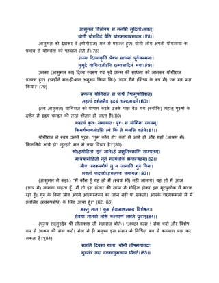 आसुभरॊ द्धवरोक्म स भनसस भुद्वदतोऽबवत ्।
मोगी मोगद्धवदॊ वेद्धत्त मोगभामाप्रसादत्।।78।।
आसुभर को देखकय वे (मोगीयाज) भन भें प्रसन्न हुए। मोगी रोग अऩनी मोगभामा के
प्रबाव से मोगवेत्ता को ऩहचान रेते हैं।(78)
तस्म द्वदवमाकृ ततॊ प्रेक्ष्म साधनाॊ ऩवगजन्भन्।
भुभुदे मोगगयाजोऽद्धऩ यत्भासाद्वदतॊ भमा।।79।।
उनका (आसुभर का) द्वदवम स्वरूऩ एवॊ ऩवग जन्भ की साधना को जानकय मोगीयाज
प्रसन्न हुए। (उन्होंने भन-ही-भन अनुबव ककमा कक्) 'आज भैंने (सशष्म के रूऩ भें) एक यत्न प्राद्ऱ
ककमा।' (79)
प्रणम्म मोगगयाजॊ स ऩाश्वे तेषाभुऩाद्धवशत ्।
भहताॊ दशगननैव रृदमॊ चन्दनामते।।80।।
(तफ आसुभर) मोगगयाज को प्रणाभ कयके उनके ऩास फैठ गमे (क्मोंकक) भहान ् ऩुरुषों के
दशगन से रृदम चन्दन की तयह शीतर हो जाता है।(80)
कस्त्वॊ कु त् सभामात् ऩृष्ट् स मोगगना स्वमभ ्।
ककभथगभागतोऽसस त्वॊ ककॊ ते भनसस वतगते।।81।।
मोगीयाज ने स्वमॊ उनसे ऩछा् "तुभ कौन हो? कहाॉ से आमे हो औय महाॉ (आश्रभ भें)
ककससरमे आमे हो? तुम्हाये भन भें क्मा द्धवचाय है?"(81)
कोऽहभोद्वहतो ननॊ जानेऽहॊ ऻातुसभच्छासभ साम्प्रतभ्।
भाममाभोद्वहतो ननॊ भत्मगरोके भ्रभाम्महभ्।।82।।
जीव् स्वरूऩफोधॊ तु न जानातत गुरुॊ द्धवना।
बवताॊ ऩादऩद्मेऽहभतएव सभागत्।।83।।
(आसुभर ने कहा्) "भैं कौन हॉ मह तो भैं (स्वमॊ बी) नहीॊ जानता। मह तो भैं आज
(आऩ से) जानना चाहता हॉ। भैं तो इस सॊसाय की भामा से भोद्वहत होकय इस भृत्मुरोक भें बटक
यहा हॉ। गुरु के त्रफना जीव अऩने आत्भस्वरूऩ का ऻान नहीॊ ऩा सकता। आऩके चयणकभरों भें भैं
इससरए (स्वरूऩफोध) के सरए आमा हॉ।" (82, 83)
अस्तु तात ! कु रु सेवाभाश्रभस्म द्धवशेषत्।
सेवमा भानवो रोके कल्माणॊ रबते ध्रुवभ ्।।84।।
(ऩज्म सदगुरुदेव श्री रीराशाह जी भहायाज फोरे्) "अच्छा वत्स ! सेवा कयो औय द्धवशेष
रूऩ से आश्रभ की सेवा कयो। सेवा से ही भनुष्म इस सॊसाय भें तनन्श्चत रूऩ से कल्माण प्राद्ऱ कय
सकता है।"(84)
सद्ऱतत द्वदवसा माता् मोगी तोषभगात्तदा।
गुरुभॊत्रॊ तदा दत्तभासुभराम धीभते।।85।।
 