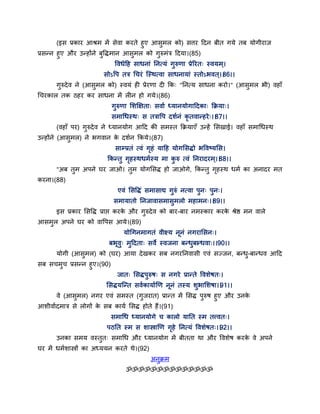 (इस प्रकाय आश्रभ भें सेवा कयते हुए आसुभर को) सत्तय द्वदन फीत गमे तफ मोगीयाज
प्रसन्न हुए औय उन्होंने फुद्धिभान आसुभर को गुरुभॊत्र द्वदमा।(85)
द्धवधेद्वह साधनाॊ तनत्मॊ गुरुणा प्रेरयत् स्वमभ ्।
सोऽद्धऩ तत्र गचयॊ न्स्थत्वा साधनामाॊ स्तोऽबवत ्।।86।।
गुरुदेव ने (आसुभर को) स्वमॊ ही प्रेयणा दी कक् "तनत्म साधना कयो।" (आसुभर बी) वहाॉ
गचयकार तक ठहय कय साधना भें रीन हो गमे।(86)
गुरुणा सशक्षऺता् सवाग ध्मानमोगाद्वदका् कक्रमा्।
सभागधस्थ् स तत्राद्धऩ दशगनॊ कृ तवान्हये्।।87।।
(वहाॉ ऩय) गुरुदेव ने ध्मानमोग आद्वद की सभस्त कक्रमाएॉ उन्हें ससखाई। वहाॉ सभागधस्थ
उन्होंने (आसुभर) ने बगवान के दशगन ककमे।(87)
साम्प्रतॊ त्वॊ गृहॊ माद्वह मोगससिो बद्धवष्मसस।
ककन्तु गृहस्थधभगस्म भा कु रु त्वॊ तनयादयभ्।।88।।
"अफ तुभ अऩने घय जाओ। तुभ मोगससि हो जाओगे, ककन्तु गृहस्थ धभग का अनादय भत
कयना।(88)
एवॊ ससद्धिॊ सभासाद्य गुरुॊ नत्वा ऩुन् ऩुन्।
सभामातो तनजावासभासुभरो भहाभन्।।89।।
इस प्रकाय ससद्धि प्राद्ऱ कयके औय गुरुदेव को फाय-फाय नभस्काय कयके श्रेष्ठ भन वारे
आसभुर अऩने घय को वाद्धऩस आमे।(89)
मोगगनभागतॊ वीक्ष्म ननॊ नगयाससन्।
फबवु् भुद्वदता् सवे स्वजना फन्धुफान्धवा्।।90।।
मोगी (आसुभर) को (घय) आमा देखकय सफ नगयतनवासी एवॊ सज्जन, फन्धु-फान्धव आद्वद
सफ सचभुच प्रसन्न हुए।(90)
जात् ससिऩुरुष् स नगये प्रान्ते द्धवशेषत्।
ससिमन्न्त सवगकामागणण ननॊ तस्म शुबासशषा।।91।।
वे (आसुभर) नगय एवॊ सभस्त (गुजयात) प्रान्त भें ससि ऩुरुष हुए औय उनके
आशीवागदभात्र से रोगों के सफ कामग ससि होते हैं।(91)
सभागध ध्मानमोगे च कारो मातत स्भ तत्त्वत्।
ऩठतत स्भ स शास्त्राणण गृहे तनत्मॊ द्धवशेषत्।।92।।
उनका सभम वस्तुत् सभागध औय ध्मानमोग भें फीतता था औय द्धवशेष कयके वे अऩने
घय भें धभगशास्त्रों का अध्ममन कयते थे।(92)
अनुक्रभ
ॐॐॐॐॐॐॐॐॐॐॐॐॐॐ
 