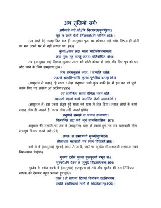 अथ तृततमो सगग्
अधगभासे गते सोऽद्धऩ तनयगच्छत्ऩुनगृगहात ्।
ननॊ न यभते चेतो तनजवासेऽद्धऩ मोगगन्।।93।।
(घय आने के ) ऩन्द्रह द्वदन फाद ही आसुभर ऩुन् घय छोडकय चरे गमे। तनश्चम ही मोगी
का भन अऩने घय भें नहीॊ रगता था। (93)
श्रुत्वाऽऽवासॊ तदा भाता भोटीकोयरभागता।
तमा ऩुन् गृहॊ गन्तुॊ तनम् प्रततफोगधत्।।94।।
तफ (आसुभर का) तनवास सुनकय भाता बी भोटी कोयर भे आई औय कपय ऩुत्र को घय
रौट जाने के सरमे सभझामा।(94)
भभ शेषभनुष्ठानॊ भात् ! सम्प्रतत वतगते।
तदन्ते ह्यागसभष्मासभ कृ त्वा ऩणगसभदॊ व्रतभ्।।95।।
(आसुभर ने कहा्) "हे भाता ! भेया अनुष्ठान अबी कु छ फाकी है। भैं इस व्रत को ऩणग
कयके कपय घय अवश्म आ जाऊॉ गा।"(95)
एवॊ सॊतोद्धषता भाता प्रेद्धषता ऩत्तनॊ प्रतत।
भहान्तो भहताॊ कामं जानन्न्त नेतये जना्।।96।।
(आसुभर ने) इस प्रकाय सॊतुष्ट हुई भाता को ग्राभ भें बेज द्वदमा। भहान ् रोगों के कामग
भहान ् रोग ही जानते हैं, अन्म रोग नहीॊ जानते।(96)
अनुष्ठाने सभाद्ऱे स चचार ग्राभाद्यदा।
द्धवरऩन्न्त तदा सवे ननॊ ग्राभतनवाससन्।।97।।
अनुष्ठान की सभातद्ऱ ऩय जफ वे (आसुभर) ग्राभ से यवाना हुए तफ सफ ग्राभवासी रोग
सचभुच द्धवराऩ कयने रगे।(97)
तत्रत् स सभामातो भुम्फईऩुटभेदने।
रीराशाह भहायाजो मत्र स्वमॊ द्धवयाजते।।98।।
वहाॉ से वे (आसुभर) भुम्फई नगय भें आमे, जहाॉ ऩय गुरुदेव रीराशाहजी भहायाज स्वमॊ
द्धवयाजभान थे।(98)
गुरुणाॊ दशगनॊ कृ त्वा कृ तकृ त्मो फबव स्।
गुरुवयोऽद्धऩ प्रेक्ष्म तॊ भुभुदे ससिसाधकभ्।।99।।
गुरुदेव के दशगन कयके वे (आसुभर) कृ तकृ त्म हो गमे औय गुरुदेव बी उस ससद्धिप्राद्ऱ
साधक को देखकय फहुत प्रसन्न हुए।(99)
वत्सॊ ! ते साधना द्वदवमाॊ द्धवरोक्म दृढ़तनश्चमभ्।
प्रगततॊ ब्रह्मद्धवद्यामाॊ भनो भे भोदतेतयाभ्।।100।।
 