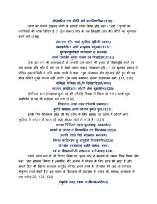कीतगमन्न्त तदा कीततग सवे ग्राभतनवाससन्।।116।।
(गाम को चरती देखकय रोगों ने आश्चमग वमक्त ककमा औय कहा्) "अहो ! ऩृथ्वी ऩय
तऩन्स्वमों की शक्तक्त द्धवगचत्र है !" (इस प्रकाय) गाॉव के सफ तनवासी (सॊत की) कीततग का गुणगान
कयने रगे।(116)
नायामण हरय् शब्दॊ श्रुत्वैका गृद्वहणी स्वमभ्।
अबावऩीक्तडता नायी प्रत्मुवाच कटुवच्।।117।।
मुवारूऩगुणोऩेतो माचभानो न रज्जसे।
स्वमॊ धनाजगनॊ कृ त्वा ऩारम त्वॊ तनजोदयभ्।।118।।
(एक फाय सॊत श्री आसायाभजी ने तऩस्वी धभग ऩारने की इच्छा से सबऺावृद्धत्त कयने का
भन फनामा औय गाॉव भें एक घय के आगे जाकय कहा्) "नायामण हरय...." मह सुनकय अबाव से
ऩीक्तडत गृहस्वासभनी ने अतत कठोय वाणी भें कहा् "तुभ नौजवान औय हट्टे-कट्टे होते हुए बी मह
बीख भाॉगते तुम्हें रज्जा नहीॊ आती? तुभ स्वमॊ कभाकय अऩना उदयऩारन कयो।(117, 118)
फोगधतो मोगगना सोऽद्धऩ द्धववाहाद्धियतोऽबवत ्।
भहात्भा सॊप्रततजात् सोऽद्धऩ तेषाॊ शुबासशषा।।120।।
मोगीयाज द्राया सभझामा हुआ वह बी (तीसये) द्धववाह से द्धवयक्त हो गमा। उनके शुब
आशीवागद से वह बी भहात्भा फन गमा।(120)
सशवरार् सखा तस्म दशगनाथं सभागत्।
कु टीये साधनाऽऽसक्तो बोजनॊ कु रुते कु त्।।121।।
उनके सभत्र सशवरार (सॊत जी के ) दशगन के सरए आमा। वह यास्ते भें सोचने रगा्
'कु द्वटमा भें साधना भें भग्न (मे सॊत) बोजन कहाॉ से कयते हैं?' (121)
भनसा गचन्न्ततॊ तस्म ऩज्मफाऩ् स्वमभवेत ्।
बाषणे स जगाद तॊ सभथ्मान्स्त तव गचन्तनभ्।।122।।
अद्याद्धऩ वतगते द्धऩष्टॊ बोजनाम भभाश्रभे।
गचन्ताॊ ऩयद्वदनस्म तु वासुदेवो द्धवधास्मतत।।123।।
मोगऺेभॊ स्वबक्तानाॊ वहतत भाधव् स्वमॊ।
एवॊ स सशवरारोऽद्धऩ साधनामाॊ यतोऽबवत ्।।124।।
उसने अऩने भन भें जो द्धवचाय ककमा था, ऩज्म फाऩ ने सत्सॊग भें उसका न्जक्र ककमा औय
कहा् "तेया सोचना सभथ्मा है (क्मोंकक) भेये आश्रभ भें बोजन के सरए आज बी आटा है औय
अगरे द्वदन की गचन्ता बगवान वासुदेव कयेंगे। अऩने बक्तों के मोगऺेभ की यऺा तो बगवान
श्रीकृ ष्ण स्वमॊ कयते हैं।" इस प्रकाय वे सशवरार बी (सत्सॊग के प्रबाव से) बगवद् आयाधना भें
रग गमे।(122, 123, 124)
ऩॊगुभेकॊ रूदन ् दृष्टवा ऩायसभच्छन्नदीटभ्।
 
