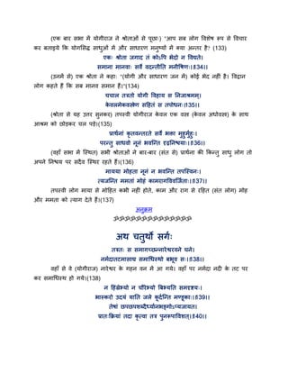 (एक फाय सबा भें मोगीयाज ने श्रोताओॊ से ऩछा्) "आऩ सफ रोग द्धवशेष रूऩ से द्धवचाय
कय फताइमे कक मोगससि साधुओॊ भें औय साधायण भनुष्मों भें क्मा अन्तय है? (133)
एक् श्रोता जगाद तॊ कोऽद्धऩ बेदो न द्धवद्यते।
सभाना भानवा् सवे वदन्तीतत भनीद्धषण्।।134।।
(उनभें से) एक श्रोता ने कहा् "(मोगी औय साधायण जन भें) कोई बेद नहीॊ है। द्धवद्रान
रोग कहते हैं कक सफ भानव सभान हैं।"(134)
चचार तत्रतो मोगी द्धवहाम स तनजाश्रभभ ्।
के वरभेकवस्त्रेण सद्वहतॊ स तऩोधन्।135।।
(श्रोता से मह उत्तय सुनकय) तऩस्वी मोगीयाज के वर एक वस्त्र (के वर अधोवस्त्र) के साथ
आश्रभ को छोडकय चर ऩडे।(135)
प्राथगनाॊ कृ तवन्तयते सवे बक्ता भुहुभुगहु्।
ऩयन्तु साधवो ननॊ बवन्न्त दृढ़तनश्चमा्।।136।।
(वहाॉ सबा भें न्स्थत) सबी श्रोताओॊ ने फाय-फाय (सॊत से) प्राथगना की ककन्तु साधु रोग तो
अऩने तनश्चम ऩय सदैव न्स्थय यहते हैं।(136)
भाममा भोहता ननॊ न बवन्न्त तऩन्स्वन्।
त्मजन्न्त भभताॊ भोहॊ काभयागद्धववन्जगता्।।137।।
तऩस्वी रोग भामा से भोद्वहत कबी नहीॊ होते, काभ औय याग से यद्वहत (सॊत रोग) भोह
औय भभता को त्माग देते हैं।(137)
अनुक्रभ
ॐॐॐॐॐॐॐॐॐॐॐॐॐॐ
अथ चतुथो सगग्
तत्रत् स सभागच्छन्नायेश्वयवने घने।
नभगदातटभासाद्य सभागधस्थो फबव स्।।138।।
वहाॉ से वे (मोगीयाज) नायेश्वय के गहन वन भें आ गमे। वहाॉ ऩय नभगदा नदी के तट ऩय
कय सभागधस्थ हो गमे।(138)
न द्वहॊस्रेभमो न चौयेभमो त्रफभमतत सभदृष्टम्।
बास्कयो उदमॊ मातत जरे कदगन्न्त भण्डका्।।139।।
तेषाॊ छऩछऩशब्दैध्मागनबङ्गोऽप्मजामत।
प्रात्कक्रमाॊ तदा कृ त्वा तत्र ऩुनरूऩाद्धवशत ्।।140।।
 