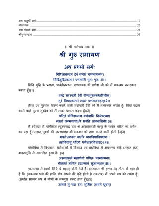 अथ चतुथो सगग्................................................................................................................................ 19
भोऺधाभ् ......................................................................................................................................... 26
अथ ऩॊचभो सगग्................................................................................................................................ 28
श्रीगुरुवन्दना ..................................................................................................................................... 35
।। श्री गणेशाम नभ् ।।
श्री गुरु याभामण
अथ प्रथभो सगग्
गगरयजानन्दनॊ देवॊ गणेशॊ गणनामकभ्।
ससद्धिफुद्धिप्रदातायॊ प्रणभासभ ऩुन् ऩुन्।।1।।
ससद्धि फुद्धि के प्रदाता, ऩावगतीनन्दन, गणनामक श्री गणेश जी को भैं फाय-फाय नभस्काय
कयता हॉ।(1)
वन्दे सयस्वतीॊ देवीॊ वीणाऩुस्तकधारयणीभ्।
गुरुॊ द्धवद्याप्रदातायॊ सादयॊ प्रणभाम्महभ्।।2।।
वीणा एवॊ ऩुस्तक धायण कयने वारी सयस्वती देवी को भैं नभस्काय कयता हॉ। द्धवद्या प्रदान
कयने वारे ऩज्म गुरुदेव को भैं सादय प्रणाभ कयता हॉ।(2)
चरयतॊ मोगगयाजस्म वणगमासभ तनजेच्छमा।
भहताॊ जन्भगाथाऽद्धऩ बवतत ताऩनासशनी।।3।।
भैं स्वेच्छा से मोगीयाज (ऩज्मऩाद सॊत श्री आसायाभजी फाऩ) के ऩावन चरयत का वणगन
कय यहा हॉ। भहान ् ऩुरुषों की जन्भगाथा बी बवताऩ को नाश कयने वारी होती है।(3)
बायतेऽजामत कोऽद्धऩ मोगद्धवद्याद्धवचऺण्।
ब्रह्मद्धवद्यासु धौयेमो धभगशास्त्रद्धवशायद्।।4।।
मोगद्धवद्या भें द्धवचऺण, धभगशास्त्रों भें द्धवशायद एवॊ ब्रह्मद्धवद्या भें अग्रगण्म कोई (भहान सॊत)
बायतबसभ भें अवतरयत हुआ है। (4)
अस्भतकृ ते भहामोगी प्रेद्धषत् ऩयभात्भना।
गीतामाॊ बणणतॊ तदात्भानॊ सृजाम्महभ ्।।5।।
ऩयभात्भा ने हभाये सरमे मे भहान ् मोगी बेजे हैं। (बगवान श्री कृ ष्ण ने) गीता भें कहा ही
है कक (जफ-जफ धभग की हातन औय अधभग की वृद्धि होती है तफ-तफ) भैं अऩने रूऩ को यचता हॉ।
(अथागत ् साकाय रूऩ भें रोगों के सम्भुख प्रकट होता हॉ।)(5)
जामते तु मदा सॊत् सुसबऺॊ जामते ध्रुवभ्।
 