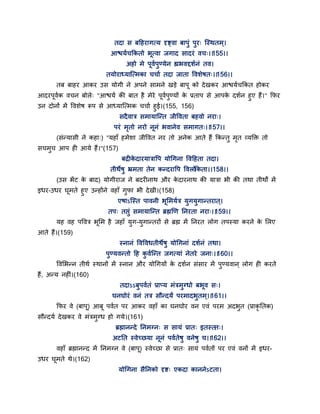 तदा स फद्वहयागत्म दृष्ट्वा फाऩुॊ ऩुय् न्स्थतभ्।
आश्चमगचककतो बत्वा जगाद सादयॊ वच्।।155।।
अहो भे ऩवगऩुण्मेन ह्यबवद्दशगनॊ तव।
तमोयाध्मान्त्भका चचाग तदा जाता द्धवशेषत्।।156।।
तफ फाहय आकय उस मोगी ने अऩने साभने खडे फाऩ को देखकय आश्चमगचककत होकय
आदयऩवगक वचन फोरे् "आश्चमग की फात है भेये ऩवगऩुण्मों के प्रताऩ से आऩके दशगन हुए हैं।" कपय
उन दोनों भें द्धवशेष रूऩ से आध्मान्त्भक चचाग हुई।(155, 156)
सदैवात्र सभामान्न्त जीद्धवता फहवो नया्।
ऩयॊ भृतो नयो ननॊ बवानेव सभागत्।।157।।
(सॊन्मासी ने कहा्) "महाॉ हभेशा जीद्धवत नय तो अनेक आते हैं ककन्तु भृत वमक्तक्त तो
सचभुच आऩ ही आमे हैं।"(157)
फद्रीके दायमात्राद्धऩ मोगगना द्धवद्वहता तदा।
तीथेषु भ्रभता तेन कन्दयाद्धऩ द्धवरोककता।।158।।
(उस बेंट के फाद) मोगीयाज ने फदयीनाथ औय के दायनाथ की मात्रा बी की तथा तीथों भें
इधय-उधय घभते हुए उन्होंने वहाॉ गुपा बी देखी।(158)
एषाऽन्स्त ऩावनी बसभमगत्र मुगमुगान्तयात ्।
तऩ् तद्ऱुॊ सभामान्न्त ब्रह्मणण तनयता नया्।।159।।
मह वह ऩद्धवत्र बसभ है जहाॉ मुग-मुगान्तयों से ब्रह्म भें तनयत रोग तऩस्मा कयने के सरए
आते हैं।(159)
स्नानॊ द्धवद्धवधतीथेषु मोगगनाॊ दशगनॊ तथा।
ऩुण्मवन्तो द्वह कु वगन्न्त जगत्माॊ नेतये जना्।।160।।
द्धवसबन्न तीथग स्थानों भें स्नान औय मोगगमों के दशगन सॊसाय भें ऩुण्मवान ् रोग ही कयते
हैं, अन्म नहीॊ।(160)
तदाऽऽफुऩवगतॊ प्राप्म भॊत्रभुग्धो फबव स्।
घनघोयॊ वनॊ तत्र सौन्दमं ऩयभादबुतभ ्।।161।।
कपय वे (फाऩ) आफ ऩवगत ऩय आकय वहाॉ का घनघोय वन एवॊ ऩयभ अदबुत (प्राकृ ततक)
सौन्दमग देखकय वे भॊत्रभुग्ध हो गमे।(161)
ब्रह्मानन्दे तनभग्न् स सामॊ प्रात् इतस्तत्।
अटतत स्वेच्छमा ननॊ ऩवगतेषु वनेषु च।।162।।
वहाॉ ब्रह्मानन्द भें तनभग्न वे (फाऩ) स्वेच्छा से प्रात् सामॊ ऩवगतों ऩय एवॊ वनों भें इधय-
उधय घभते थे।(162)
मोगगना सैतनको दृष्ट् एकदा काननेऽटता।
 