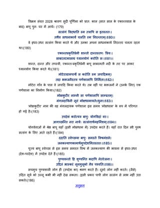 द्धवक्रभ सॊवत 2028 श्रावण सुदी ऩणणगभा को प्रात् कार (सात सार के एकान्तवास के
फाद) फाऩ ऩुन् घय भें आमे। (179)
सत्सॊगॊ द्धवदधातत स्भ तत्राद्धऩ स इतस्तत्।
तथैव साधनाकामं चरतत स्भ तनयन्तयभ ्।।180।।
वे इधय-उधय सत्सॊग ककमा कयते थे औय उनका अऩना साधनाकामग तनयन्तय चरता यहता
था।(180)
एकान्तप्रकृ ततप्रेभी शान्तो दान्तस्तऩ् द्धप्रम्।
साफयतटभासाद्य ध्मानमोगॊ कयोतत स्।।181।।
शान्त, दान्त औय तऩस्वी, एकान्त-प्रकृ ततप्रेभी फाऩ साफयभती नदी के तट ऩय आकय
ध्मानमोग ककमा कयते थे।(181)
भोटेयाग्राभऩाश्वे स कयोतत स्भ जऩाद्वदकभ्।
तदा बक्तजनैस्तत्र ऩणगशाराद्धऩ तनसभगता।।182।।
भोटेया गाॉव के ऩास वे जऩाद्वद ककमा कयते थे। तफ वहीॊ ऩय बक्तजनों ने (उनके सरए) एक
ऩणगशारा का तनभागण ककमा।(182)
भोऺकु टीय नाम्नी सा ऩणगशाराद्धऩ साम्प्रतभ्।
भॊगरदातमनी ननॊ भोऺधाभामतेऽधुना।।183।।
'भोऺकु टीय' नाभ की वह भॊगरदामक ऩणगशारा इस सभम 'भोऺधाभ' के रूऩ भें ऩरयणत
हो गई है।(183)
उऩदेशॊ कयोत्मत्र फाऩु् मोगद्धवदाॊ वय्।
आगच्छन्न्त नया नामग् सत्सॊगाथगभहतनगशभ्।।184।।
मोगवेत्ताओॊ भें श्रेष्ठ फाऩ महाॉ (इसी भोऺधाभ भें) उऩदेश कयते हैं। महाॉ यात द्वदन स्त्री ऩुरुष
सत्सॊग के सरए आते यहते हैं।(184)
ददातत स्वेच्छमा फाऩु् सभस्ते द्धवश्वभॊडरे।
जनकल्माणकाभाथगभुऩदेशसभतस्तत्।।185।।
ऩज्म फाऩ स्वेच्छा से इस सभम सभस्त द्धवश्व भें जनकल्माण की बावना से इधय-उधय
(देश-ऩयदेश) भें उऩदेश देते हैं।(185)
ऩुण्मवन्तो द्वह शृण्वन्न्त कदाद्धऩ नेतयेजना्।
उद्वदतॊ बास्कयॊ ननभुरको नैव ऩश्मतत।।186।।
सचभुच ऩुण्मशारी रोग ही (उऩदेश का) श्रवण कयते हैं। दसये रोग नहीॊ कयते। (जैसे)
उद्वदत समग को उल्र कबी बी नहीॊ देख सकता। (इसी प्रकाय ऩाऩी रोग सत्सॊग से राब नहीॊ उठा
सकते।(186)
अनुक्रभ
 