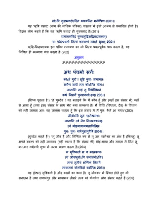 सोऽद्धऩ गुरुप्रसादोऽन्स्त कथमन्न्त भनीद्धषण्।।201।।
मह 'ऋद्धष प्रसाद' (नाभ की भाससक ऩत्रत्रका) वास्तव भें इसी आश्रभ से प्रकासशत होती है।
द्धवद्रान रोग कहते हैं कक मह 'ऋद्धष प्रसाद' ही गुरुप्रसाद है।(201)
याभामणद्धवदॊ ऩुण्मभृद्धिसद्धिप्रदामकभ ्।
म् ऩठेत्प्रमतो तनत्मॊ कल्माणॊ रबते ध्रुवभ्।।202।।
ऋद्धि-ससिप्रदामक इस ऩद्धवत्र याभामण का जो तनत्म प्रमत्नऩवगक ऩाठ कयता है, वह
तनन्श्चत ही कल्माण प्राद्ऱ कयता है।(202)
अनुक्रभ
ॐॐॐॐॐॐॐॐॐॐॐॐॐॐ
अथ ऩॊचभो सगग्
कोऽहॊ गुयो ! ब्रद्वह कु त् सभागत्
सगेण साधं भभ कोऽन्स्त मोग्।
जानासभ नाहॊ तु द्धवधेद्धवगधानॊ
कथॊ तनसगे ऩुनयागतोऽहभ्।।203।।
(सशष्म ऩछता है्) "हे गुरुदेव ! मह फताइमे कक भैं कौन हॉ औय (महाॉ इस सॊसाय भें) कहाॉ
से आमा हॉ (तथा इस) सॊसाय के साथ भेया क्मा सम्फन्ध है। भैं द्धवगध (द्धवधाता, दैव) के द्धवधान
को नहीॊ जानता अत् मह जानना चाहता हॉ कक इस सॊसाय भें भैं ऩुन् कै से आ गमा।"(203)
जीवोऽसस ननॊ ऩयभेश्वयाॊश्
जानासस त्वॊ नैव तनजस्वरूऩभ्।
त्वॊ भोहभामाभभताद्धवसरद्ऱ्
ऩुन् ऩुन् गबगगुहाभुऩैद्धष।।204।।
(गुरुदेव कहते हैं-) "त जीव है औय तनन्श्चत रूऩ से त उस ऩयभेश्वय का अॊश है (ककन्तु) त
अऩने स्वरूऩ को नहीॊ जानता। (मही कायण है कक सॊसाय की) भोह-भामा औय भभता भें सरद्ऱ त
फाय-फाय गबगरूऩी गुपा भें जन्भ धायण कयता है।(204)
स सृद्धष्टकताग स च कारकार्
त्वॊ जीवबतोऽद्धऩ सनातनोऽसस।
तत्त्वॊ तृतीमॊ ऺणणकॊ तनसगं
भामाभमॊ मोगद्धवदो वदन्न्त।।205।।
वह (ईश्वय) सृद्धष्टकत्ताग है औय कारों का कार है। त जीवरूऩ भें न्स्थत होते हुए बी
सनातन है तथा ऺणबॊगुय औय भामाभम तीसये तत्त्व को मोगवेत्ता रोग सॊसाय कहते हैं।(205)
 