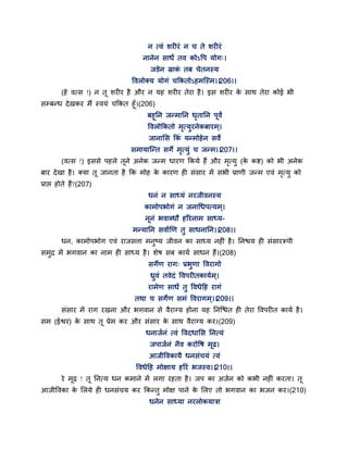 न त्वॊ शयीयॊ न च ते शयीयॊ
नानेन साधं तव कोऽद्धऩ मोग्।
जडेन स्राकॊ तफ चेतनस्म
द्धवरोक्म मोगॊ चककतोऽहभन्स्भ।।206।।
(हे वत्स !) न त शयीय है औय न मह शयीय तेया है। इस शयीय के साथ तेया कोई बी
सम्फन्ध देखकय भैं स्वमॊ चककत हॉ।(206)
फहतन जन्भातन धृतातन ऩवं
द्धवरोककतो भृत्मुयनेकफायभ ्।
जानासस ककॊ मन्भोहेन सवे
सभामान्न्त सगे भृत्मुॊ च जन्भ।।207।।
(वत्स !) इससे ऩहरे तने अनेक जन्भ धायण ककमे हैं औय भृत्मु (के कष्ट) को बी अनेक
फाय देखा है। क्मा त जानता है कक भोह के कायण ही सॊसाय भें सबी प्राणी जन्भ एवॊ भृत्मु को
प्राद्ऱ होते हैं?(207)
धनॊ न साध्मॊ नयजीवनस्म
काभोऩबोगॊ न जनागधऩत्मभ ्।
ननॊ बवाब्धौ हरयनाभ साध्म-
भन्मातन सवागणण तु साधनातन।।208।।
धन, काभोऩबोग एवॊ याजसत्ता भनुष्म जीवन का साध्म नहीॊ है। तनश्चम ही सॊसायरूऩी
सभुद्र भें बगवान का नाभ ही साध्म है। शेष सफ कामग साधन हैं।(208)
सगेण याग् प्रबुणा द्धवयागो
ध्रुवॊ तवेदॊ द्धवऩयीतकामगभ ्।
याभेण साधं तु द्धवधेद्वह यागॊ
तथा च सगेण सभॊ द्धवयागभ्।।209।।
सॊसाय भें याग यखना औय बगवान से वैयाग्म होना मह तनन्श्चत ही तेया द्धवऩयीत कामग है।
सभ (ईश्वय) के साथ त प्रेभ कय औय सॊसाय के साथ वैयाग्म कय।(209)
धनाजगनॊ त्वॊ द्धवदधासस तनत्मॊ
जऩाजगनॊ नैव कयोद्धष भढ।
आजीद्धवकामै धनसॊचमॊ त्वॊ
द्धवधेद्वह भोऺाम हरयॊ बजस्व।।210।।
ये भढ़ ! त तनत्म धन कभाने भें रगा यहता है। जऩ का अजगन को कबी नहीॊ कयता। त
आजीद्धवका के सरमे ही धनसॊचम कय ककन्तु भोऺ ऩाने के सरए तो बगवान का बजन कय।(210)
धनेन साध्मा नयरोकमात्रा
 