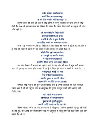 जऩेन साध्मा ऩयरोकमात्रा।
स्वगेऽन्स्त नायामणनाभभुद्रा
न ताॊ द्वदना काऽद्धऩ गततनगयस्म।।211।।
भनुष्म रोक की मात्रा तो धन से ससि होती है ककन्तु ऩयरोक की मात्रा जऩ से ससि
होती है। स्वगग भें बगवान नाभ का ससक्का ही चरता है। उसके त्रफना स्वगग भें भनुष्म की कोई
गतत नहीॊ है।(211)
त्वॊ भाधवाॊशोऽसस तनयॊजनोऽसस
सॊसायभामायद्वहतोऽसस वत्स।
तथाद्धऩ ये जीव ! वृथा त्रफबेद्धष
भामाऽन्स्त दासी तव भाधवस्म।।212।।
वत्स ! त बगवान का अॊश है, तनयॊजन है औय सॊसाय की भामा से यद्वहत है। अये जीव !
त कपय बी भामा से डयता है? मह भामा तो तेये बगवान की दासी है।(212)
भोहोऽन्स्त ननॊ भभतासहोदय्
स यागभुक्तॊ न कयोतत जीवभ्।
मे भोहभामाभभतायतास्ते
प्रमान्न्त तनत्मॊ नयकॊ नवॊ नवभ्।।213।।
मह भोह तनश्चम ही भभता का सहोदय बाई है। मह जीव को याग से भुक्त नहीॊ कयता।
अत् जो (रोग) भोह-भामा औय भभता भें यत हैं वे तनत्म ही नमे-नमे नयकों भें जाते हैं।(213)
कु मागद्वद्रधाता धनदॊ नयॊ चेत ्
एवॊ द्धवधेमान्नयनाथनाथभ्।
तथाद्धऩ तृष्णा न कदाद्धऩ जीणाग
भनुष्मरोके बवतीतत सत्मभ ्।।214।।
द्धवधाता मद्वद भनुष्म को कु फेय (धनबण्डायी) फना दे अथवा याजाओॊ का याजा चक्रवतॉ
सम्राट फना दे तो बी भनुष्म रोक भें (भनुष्म) की तृष्णा सचभुच कबी जीणग (शाॊत) नहीॊ
होती।(214)
गृहॊ भदीमॊ धनधान्ममुक्तॊ
सौम्मानना भे कभनीमकान्ता।
ऩुत्रादमो भे सुरृदोऽनुकरा्
तथाद्धऩ शाॊततॊ रबते न चेत्।।215।।
(सशष्म फोरा्) "भेया घय धन औय धान्म से ऩरयऩणग हैं। सौम्म भुखवारी सुन्दय भेयी ऩत्नी
है। भेये ऩुत्र, ऩौत्र आद्वद एवॊ फान्धव-सभत्र सफ भेये अनुकर हैं ककन्तु कपय बी गचत्त शाॊतत नहीॊ प्राद्ऱ
कयता है।" (215)
 