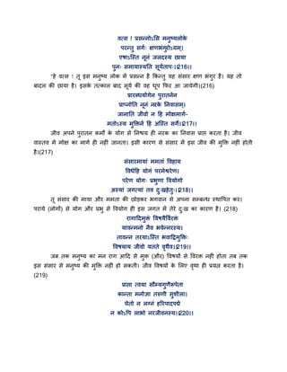वत्स ! प्रसन्नोऽसस भनुष्मरोके
ऩयन्तु सगग् ऺणबॊगुयोऽमभ्।
एषाऽन्स्त ननॊ जरदस्म छामा
ऩुन् सभामास्मतत समगताऩ्।।216।।
"हे वत्स ! त इस भनुष्म रोक भें प्रसन्न है ककन्तु मह सॊसाय ऺण बॊगुय है। मह तो
फादर की छामा है। इसके तत्कार फाद समग की वह धऩ कपय आ जामेगी।(216)
प्रायब्धमोगेन ऩुयातनेन
प्राप्नोतत ननॊ नयके तनवासभ्।
जानातत जीवो न द्वह भोऺभागग-
भतोऽस्म भुक्तक्तनग द्वह अन्स्त सगे।।217।।
जीव अऩने ऩुयातन कभों के मोग से तनश्चम ही नयक का तनवास प्राद्ऱ कयता है। जीव
वास्तव भें भोऺ का भागग ही नहीॊ जानता। इसी कायण से सॊसाय भें इस जीव की भुक्तक्त नहीॊ होती
है।(217)
सॊसायभामाॊ भभताॊ द्धवहाम
द्धवधेद्वह मोगॊ ऩयभेश्वयेण।
ऩयेण मोग् प्रबुणा द्धवमोगो
अस्माॊ जगत्माॊ तव दु्खहेतु्।।218।।
त सॊसाय की भामा औय भभता की छोडकय बगवान से अऩना सम्फन्ध स्थाद्धऩत कय।
ऩयामे (रोगों) से मोग औय प्रबु से द्धवमोग ही इस जगत भें तेये दु्ख का कायण है। (218)
यागाद्वदभुक्तॊ द्धवषमैद्धवगयक्तॊ
मावन्भनो नैव बवेन्नयस्म।
तावन्न तयमाऽन्स्त बवाद्वद्रभुक्तक्त्
द्धवषमाम जीवो मतते वृथैव।।219।।
जफ तक भनुष्म का भन याग आद्वद से भुक्त (औय) द्धवषमों से द्धवयक्त नहीॊ होता तफ तक
इस सॊसाय से भनुष्म की भुक्तक्त नहीॊ हो सकती। जीव द्धवषमों के सरए वृथा ही प्रमत्न कयता है।
(219)
प्राद्ऱा त्वमा सौम्मगुणैरूऩेता
कान्ता भनोऻा तरुणी सुशीरा।
चेतो न रग्नॊ हरयऩादऩद्मे
न कोऽद्धऩ राबो नयजीवनस्म।।220।।
 
