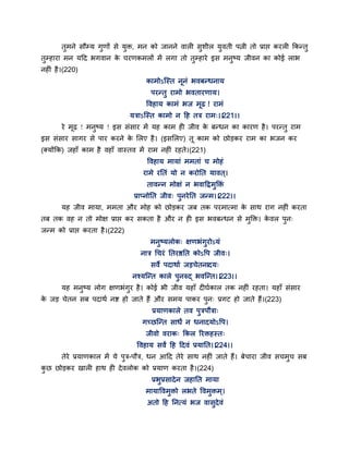तुभने सौम्म गुणों से मुक्त, भन को जानने वारी सुशीर मुवती ऩत्नी तो प्राद्ऱ कयरी ककन्तु
तुम्हाया भन मद्वद बगवान के चयणकभरों भें रगा तो तुम्हाये इस भनुष्म जीवन का कोई राब
नहीॊ है।(220)
काभोऽन्स्त ननॊ बवफन्धनाम
ऩयन्तु याभो बवतायणाम।
द्धवहाम काभॊ बज भढ ! याभॊ
मत्राऽन्स्त काभो न द्वह तत्र याभ्।।221।।
ये भढ़ ! भनुष्म ! इस सॊसाय भें मह काभ ही जीव के फन्धन का कायण है। ऩयन्तु याभ
इस सॊसाय सागय से ऩाय कयने के सरए है। (इससरए) त काभ को छोडकय याभ का बजन कय
(क्मोंकक) जहाॉ काभ है वहाॉ वास्तव भें याभ नहीॊ यहते।(221)
द्धवहाम भामाॊ भभताॊ च भोहॊ
याभे यततॊ मो न कयोतत मावत ्।
तावन्न भोऺॊ न बवाद्वद्रभुक्तक्तॊ
प्राप्नोतत जीव् ऩुनयेतत जन्भ।।222।।
मह जीव भामा, भभता औय भोह को छोडकय जफ तक ऩयभात्भा के साथ याग नहीॊ कयता
तफ तक वह न तो भोऺ प्राद्ऱ कय सकता है औय न ही इस बवफन्धन से भुक्तक्त। के वर ऩुन्
जन्भ को प्राद्ऱ कयता है।(222)
भनुष्मरोक् ऺणबॊगुयोऽमॊ
नात्र गचयॊ ततयष्ठतत कोऽद्धऩ जीव्।
सवे ऩदाथाग जडचेतनादम्
नश्मन्न्त कारे ऩुनरुद् बवन्न्त।।223।।
मह भनुष्म रोग ऺणबॊगुय है। कोई बी जीव महाॉ दीघगकार तक नहीॊ यहता। महाॉ सॊसाय
के जड चेतन सफ ऩदाथग नष्ट हो जाते हैं औय सभम ऩाकय ऩुन् प्रगट हो जाते हैं।(223)
प्रमाणकारे तव ऩुत्रऩौत्रा्
गच्छन्न्त साधं न धनादमोऽद्धऩ।
जीवो वयाक् ककर रयक्तहस्त्
द्धवहाम सवं द्वह द्वदवॊ प्रमातत।।224।।
तेये प्रमाणकार भें मे ऩुत्र-ऩौत्र, धन आद्वद तेये साथ नहीॊ जाते हैं। फेचाया जीव सचभुच सफ
कु छ छोडकय खारी हाथ ही देवरोक को प्रमाण कयता है।(224)
प्रबुप्रसादेन जहातत भामा
भामाद्धवभुक्तो रबते द्धवभुक्तभ्।
अतो द्वह तनत्मॊ बज वासुदेवॊ
 