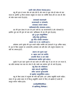 ददातत भोऺॊ हरयनाभ के वरभ ्।।225।।
प्रबु की कृ ऩा से भामा जीव को छोड देती है औय भामा से भुक्त जीव ही भोऺ को प्राद्ऱ
कयता है। इससरए त तनत्म बगवान वासुदेव का बजन कय क्मोंकक के वर हरय का नाभ ही जीव
को भोऺ प्रदान कयता है।(225)
सॊतप्रसादो बवताऩहायी
कल्माणकायी स ऩयोऩकायी।
सॊतप्रसादॊ त्वभतो रबस्व
'ऋद्धषप्रसादो'ऽन्स्त सॊतप्रसाद्।।226।।
सॊत की कृ ऩा सॊसाय के ताऩ को हयने वारी है। वह कल्माणकायी है औय ऩयोऩकायी है।
इससरए तुभ सॊत की कृ ऩा को प्राद्ऱ कयो। 'ऋद्धषप्रसाद' ही सॊत की कृ ऩा है।(226)
ऩवं तु ऩजा स्वगुयोद्धवगधेमा
सवेषु देवेषु गुरुगगयीमान ्।
गुरुॊ द्धवना नश्मतत नान्धकाय्
बवस्म ऩायॊ न नय् प्रमातत।।227।।
सवगप्रथभ अऩने गुरुदेव की ऩजा कयनी चाद्वहए क्मोंकक साये देवताओॊ से गुरु अगधक भहान ्
हैं। गुरु के त्रफना (भनुष्म का अऻानरूऩी) अन्धकाय नष्ट नहीॊ होता औय भनुष्म बवसागय ऩाय
नहीॊ कय सकता।(227)
सॊप्राप्म भॊत्रॊ गुरुणा प्रदत्तॊ
म् श्रिमा तस्म जऩॊ कयोतत।
प्राप्नोतत तनत्मॊ स नयो मथेष्टॊ
भनोयथास्तस्म बवन्न्त ऩणाग्।।228।।
गुरुदेव के द्राया प्रदत्त गुरुभॊत्र को प्राद्ऱ कयके जो वमक्तक्त श्रिा से उस भॊत्र का जऩ कयता है,
वह सदैव भनचाहा पर प्राद्ऱ कय रेता है औय उसके सफ भनोयथ ऩणग जो जाते हैं।(228)
प्रबुॊ द्धवना नैव गततनगयाणाॊ
ग्राह्या सदाऽतो प्रबुप्रीततयेव।
सन्न्त जगत्माॊ गुयवस्त्वनेके
मो ब्रह्मवेत्ता सदगुरुद्धवगधेम्।।229।।
प्रबु के त्रफना सॊसाय भें भनुष्मों की गतत नहीॊ होती। अत् हभेशा प्रबुप्रीतत कयनी चाद्वहए।
सॊसाय भें गुरु अनेक प्रकाय के हैं ककन्तु (प्रबुप्रीतत जगाने के सरए) जो ब्रह्मवेत्ता हैं उनको ही
सदगुरु फनाना चाद्वहए।(229)
यागाद्वददोषैद्धवगषमैद्धवगयक्त्
मो ब्रह्मद्धवद्यासु द्धवशेषदऺ्।
 