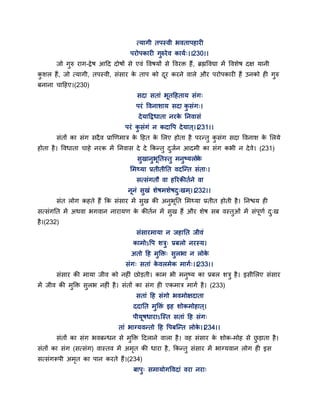त्मागी तऩस्वी बवताऩहायी
ऩयोऩकायी गुरुयेव कामग्।।230।।
जो गुरु याग-द्रेष आद्वद दोषों से एवॊ द्धवषमों से द्धवयक्त हैं, ब्रह्मद्धवद्या भें द्धवशेष दऺ मानी
कु शर हैं, जो त्मागी, तऩस्वी, सॊसाय के ताऩ को दय कयने वारे औय ऩयोऩकायी हैं उनको ही गुरु
फनाना चाद्वहए।(230)
सदा सताॊ बतद्वहताम सॊग्
ऩयॊ द्धवनाशाम सदा कु सॊग्।
देमाद्वद्रधाता नयके तनवासॊ
ऩयॊ कु सॊगॊ न कदाद्धऩ देमात ्।।231।।
सॊतों का सॊग सदैव प्राणणभात्र के द्वहत के सरए होता है ऩयन्तु कु सॊग सदा द्धवनाश के सरमे
होता है। द्धवधाता चाहे नयक भें तनवास दे दे ककन्तु दुजगन आदभी का सॊग कबी न देवे। (231)
सुखानुबततस्तु भनुष्मरोके
सभथ्मा प्रतीतीतत वदन्न्त सॊता्।
सत्सॊगतौ वा हरयकीतगने वा
ननॊ सुखॊ शेषभशेषदु्खभ्।।232।।
सॊत रोग कहते हैं कक सॊसाय भें सुख की अनुबतत सभथ्मा प्रतीत होती है। तनश्चम ही
सत्सॊगतत भें अथवा बगवान नायामण के कीतगन भें सुख हैं औय शेष सफ वस्तुओॊ भें सॊऩणग दु्ख
है।(232)
सॊसायभामा न जहातत जीवॊ
काभोऽद्धऩ शत्रु् प्रफरो नयस्म।
अतो द्वह भुक्तक्त् सुरबा न रोके
सॊग् सताॊ के वरभेक भागग्।।233।।
सॊसाय की भामा जीव को नहीॊ छोडती। काभ बी भनुष्म का प्रफर शत्रु है। इसीसरए सॊसाय
भें जीव की भुक्तक्त सुरब नहीॊ है। सॊतों का सॊग ही एकभात्र भागग है। (233)
सताॊ द्वह सॊगो बवभोऺदाता
ददातत भुक्तक्तॊ इह शोकभोहात ्।
ऩीमषधायाऽन्स्त सताॊ द्वह सॊग्
ताॊ बाग्मवन्तो द्वह द्धऩफन्न्त रोके ।।234।।
सॊतों का सॊग बवफन्धन से भुक्तक्त द्वदराने वारा है। वह सॊसाय के शोक-भोह से छु डाता है।
सॊतों का सॊग (सत्सॊग) वास्तव भें अभृत की धाया है, ककन्तु सॊसाय भें बाग्मवान रोग ही इस
सत्सॊगरूऩी अभृत का ऩान कयते हैं।(234)
फाऩु् सभामोगद्धवदाॊ वया नया्
 