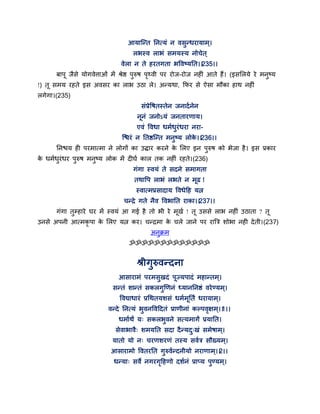 आमान्न्त तनत्मॊ न वसुन्धयामाभ्।
रबस्व राबॊ सभमस्म नोचेत ्
वेरा न ते हयतगता बद्धवष्मतत।।235।।
फाऩ जैसे मोगवेत्ताओॊ भें श्रेष्ठ ऩुरुष ऩृथ्वी ऩय योज-योज नहीॊ आते हैं। (इससरमे ये भनुष्म
!) त सभम यहते इस अवसय का राब उठा रे। अन्मथा, कपय से ऐसा भौका हाथ नहीॊ
रगेगा।(235)
सॊप्रेद्धषतस्तेन जनादगनेन
ननॊ जनोऽमॊ जनतायणाम।
एवॊ द्धवधा धभगधुयॊधया नया-
न्श्चयॊ न ततष्ठन्न्त भनुष्म रोके ।।236।।
तनश्चम ही ऩयभात्भा ने रोगों का उिाय कयने के सरए इन ऩुरुष को बेजा है। इस प्रकाय
के धभगधुयॊधय ऩुरुष भनुष्म रोक भें दीघग कार तक नहीॊ यहते।(236)
गॊगा स्वमॊ ते सदने सभागता
तथाद्धऩ राबॊ रबते न भढ !
स्वात्भप्रसादाम द्धवधेद्वह मत्न
चन्द्रे गते नैव द्धवबातत याका।।237।।
गॊगा तुम्हाये घय भें स्वमॊ आ गई है तो बी ये भखग ! त उससे राब नहीॊ उठाता ? त
उनसे अऩनी आत्भकृ ऩा के सरए मत्न कय। चन्द्रभा के चरे जाने ऩय यात्रत्र शोबा नही देती।(237)
अनुक्रभ
ॐॐॐॐॐॐॐॐॐॐॐॐॐ
श्रीगुरुवन्दना
आसायाभॊ ऩयभसुखदॊ ऩज्मऩादॊ भहान्तभ्।
सन्तॊ शान्तॊ सकरगुणणनॊ ध्मानतनष्ठॊ वयेण्मभ ्।
द्धवद्याधायॊ प्रगथतमशसॊ धभगभततं धयामाभ्।
वन्दे तनत्मॊ बुवनद्धवद्वदतॊ प्राणीनाॊ कल्ऩवृऺभ ्।।1।।
धभागथं म् सकरबुवने सत्मभागं प्रमातत।
सेवाबावै् शभमतत सदा दैन्मदु्खॊ सभेषाभ्।
मातो मो न् चयणशयणॊ तस्म सवगत्र सौख्मभ्।
आसायाभो द्धवतयतत गुरुवगन्दनीमो नयाणाभ ्।।2।।
धन्मा् सवे नगयगृद्वहणो दशगनॊ प्राप्म ऩुण्मभ्।
 