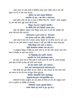 अथवा अऩने जऩ आद्वद कामों भें सभागधस्थ होकय सभम वमतीत कयते थे औय वहाॉ
(दुकान ऩय) देय से जामा कयते थे।(53)
कु द्धऩतेन तदा भ्रात्रा भातुयग्रे तनवेद्वदतभ्।
साकभनेन बो भात् ! भह्यॊ कामं न योचते।।54।।
इससे कु द्धऩत होकय फडे भ्राता ने भाता से तनवेदन ककमा कक् "भाताजी ! इसके (आसुभर
के ) साथ कामग कयना भुझे ऩसन्द नहीॊ है।"(54)
ससिऩुयॊ तदाऽऽमात आसुभरो भहाभतत्।
तत्र ककॊ गचद् तनजॊ कामं द्धवदधातत प्रमत्नत्।।55।।
इसके फाद फुद्धिभान आसुभर स्वमॊ ससिऩुय नाभक नगय भें आमे औय मत्नऩवगक वहाॉ
अऩना कोई कामग कयने रगे।(55)
कामगकारेऽद्धऩ स कृ ष्णॊ जऩतत स्भ तनयन्तयभ्।
अतो बगवता तस्भै वाच् ससद्धि् सभाद्धऩगता।।56।।
अऩने कामग के सभम बी वे रगाताय बगवान श्रीकृ ष्ण का जऩ ककमा कयते थे। अत् (उस
तऩस्मा एवॊ जऩ आद्वद साधना के कायण) बगवान ने उन्हें वाक् ससद्धि का वयदान द्वदमा।(56)
ससद्धिॊ ससिऩुये प्राप्म सदने स सभागत्।
वहतत तनजबक्तानाॊ मोगऺेभॊ स्वमॊ हरय्।।57।।
वे (आसुभर) ससिऩुय भें ससद्धि प्राद्ऱ कयके अऩने घय को रौट आमे। बगवान स्वमॊ अऩने
बक्तों के मोगऺेभ का वहन कयते हैं।(57)
एवॊ ससिऩुरुषेषु प्राद्ऱा ख्मातत् स्वऩत्तने।
सभामन्न्त नया नामो दशगनाथगभहयह्।।58।।
इस प्रकाय अऩने नगय भें ससि ऩुरुषों भें उनकी गणना की जाती थी। अतएव स्त्री-ऩुरुष
उनके दशगन के सरमे यात-द्वदन वहाॉ आमा कयते थे।(58)
मेन के न प्रकायेण रक्ष्भी् स्वमॊ सभागता।
भ्राता स्वमॊ प्रसन्नोऽबन्भाताऽद्धऩ भोदतेतयाभ्।।59।।
न्जस ककसी तयह (इस ऩरयवाय भें) ऩुन् रक्ष्भी का स्वमॊ आगभन हो गमा। भ्राता अऩने
आऩ प्रसन्न हो गमे औय भाता बी फहुत प्रसन्न हुई।(59)
द्धवरोक्म धभगशास्त्राणण द्धवयक्तॊ भानसभबत ्।
आसुभरोऽबवत्ऩज्मो नगयेऽबत्प्रततद्धष्ठत्।।60।।
धभगशास्त्रों भें ऩढ़कय (आसुभर का) भन (सॊसाय से) द्धवयक्त हो गमा औय आसुभर अऩने
नगय भें ऩजनीम एवॊ प्रततद्धष्ठत हो गमे।(60)
ऩरयगचनोतत नात्भानॊ भढजीवो द्धवशेषत्।
भाममा भोहतो ननॊ जामते स ऩुन् ऩुन्।।61।।
 