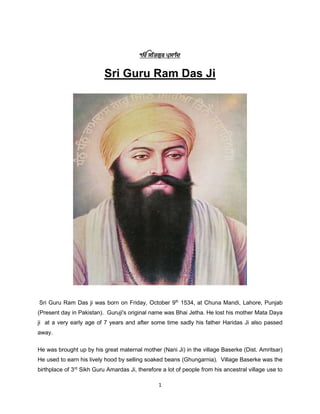 1
ý ÃÇå×¹ð êzÃÅÇç
Sri Guru Ram Das Ji
Sri Guru Ram Das ji was born on Friday, October 9th
1534, at Chuna Mandi, Lahore, Punjab
(Present day in Pakistan). Guruji's original name was Bhai Jetha. He lost his mother Mata Daya
ji at a very early age of 7 years and after some time sadly his father Haridas Ji also passed
away.
He was brought up by his great maternal mother (Nani Ji) in the village Baserke (Dist. Amritsar)
He used to earn his lively hood by selling soaked beans (Ghungarnia). Village Baserke was the
birthplace of 3rd
Sikh Guru Amardas Ji, therefore a lot of people from his ancestral village use to
 