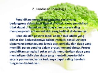 2. Landasan sosiologis
Pendidikan merupakan peristiwa sosial yang
berlangsung dalam latar interaksi sosial. Karna pendidikan
tidak dapat di lepaskan dari upaya dan proses saling
mempengaruhi antara individu yang terlibat di dalamnya.
Pendidik dan peserta didik adalah dua istilah yang
dilihat dari kedudukannya dalam interaksi sosial. Artinya
siapa yang bertangguang jawab atas perilaku dan siapa yang
memiliki peran penting dalam proses mengubahnya. Proses
pendidikan sering kali sukar untuk menunjukkan siapa yang
menjadi pendidik dan siapa yang menjadi peserta didik
secara permanen, karna keduanya dapat saling berubah
fungsi dan kedudukan.
 