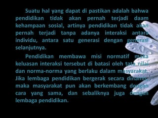 Suatu hal yang dapat di pastikan adalah bahwa
pendidikan tidak akan pernah terjadi daam
kehampaan sosial, artinya pendidikan tidak akan
pernah terjadi tanpa adanya interaksi antara
individu, antara satu generasi dengan generasi
selanjutnya.
Pendidikan membawa misi normatif maka
keluasan interaksi tersebut di batasi oleh tata nilai
dan norma-norma yang berlaku dalam masyarakat.
Jika lembaga pendidikan bergerak secara dinamis,
maka masyarakat pun akan berkembang dengan
cara yang sama, dan sebaliknya juga dengan
lembaga pendidikan.
 