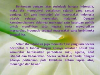 Berkenaan dengan latar sosiologis bangsa indonesia,
maka dia mempunyai perjalanan sejarah yang sangat
panjang. Ciri yang menonjol dari masyarakat indonesia
adalah sebagai masyarakat majemuk. Dengan
kamajemukannya akhirnya mencapai satu kesatuan politik
untuk mendirikan satu negara serta mewujudkan
masyarakat indonesia sebagai masyarakat yang berbhineka
tunggal ika.
Selain itu indonesia juga memiliki 2 ciri yang unik secara
horizontal di tandai dengan adanya kesatuan sosial dan
komunitas berdasarkan perbedaan suku, agama, adat
istiadat dan kedaerahan. Secara vertikal di tandai dengan
adanya perbedaan pola kehiduan antara lapisa atas,
menengah dan bawah.
 