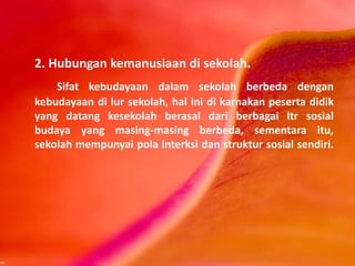 2. Hubungan kemanusiaan di sekolah.
Sifat kebudayaan dalam sekolah berbeda dengan
kebudayaan di lur sekolah, hal ini di karnakan peserta didik
yang datang kesekolah berasal dari berbagai ltr sosial
budaya yang masing-masing berbeda, sementara itu,
sekolah mempunyai pola interksi dan struktur sosial sendiri.
 