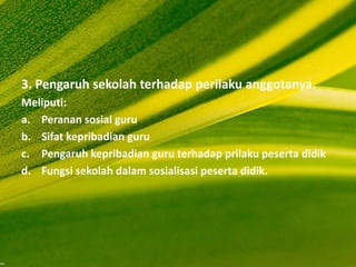3. Pengaruh sekolah terhadap perilaku anggotanya.
Meliputi:
a. Peranan sosial guru
b. Sifat kepribadian guru
c. Pengaruh kepribadian guru terhadap prilaku peserta didik
d. Fungsi sekolah dalam sosialisasi peserta didik.
 
