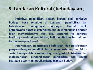 3. Landasan Kultural ( kebudayaan )
Peristiwa pendidikan adalah bagian dari peristiwa
budaya. Hala tersebut di karnakan pendidikan dan
kebudayaan mempunyai hubungan timbal balik.
Kebudayaan dapat dilestariakan dan di kembangkan dengan
jalan mewariskannya dari satu generasi ke generasi
berikitnya melalui pendidikan, baik pendidikan formal, non
formal maupun formal.
Perancangan, pengambilan kebijakan, dan pelaksanaan
pengenmbangan pendidik harus memperhitungkan faktor
sosial budaya dalam merancang, menganbil kebijakan, dan
melaksanakan pengembangan pendidikan agar segala
kegiatan tidak menimbulkan kegoncangan budaya.
 