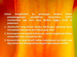 Untuk menghindari ke goncangan budaya dalam
penyelenggaraan pendidikan. Dewantara (1977)
memberikan tiga asas yang disebut trikon untuk di
pedomani.
1. Kontinuitet yang berarti bawha kehidupan sekarang harus
merupakan kelanjutan dari hidup yang silam.
2. Konvergensi merupakan keharusan untuk menghindari hidup
menyendiri atau mengisolasi diri.
3. Konsentristet yang berarti bahwa kebudayaan lain boleh saja
digunakan dan diintegrasikan dengan kebudayaan sendiri.
 