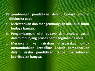 Pengembangan pendidikan dalam budaya nsional
difokuska pada:
a. Melestarikan dan mengembangkan nilai-nilai luhur
budaya bangsa.
b. Pengembangan nilai budaya dan pranata sosial
dalam mnunjang proses pembangunan nasional.
c. Merancang ke gairahan masyarakat untuk
menumbuhkan kreatifitas kearah pembaharuan
dalam usaha pendidikan tanpa mengabaikan
kepribadian bangsa.
 