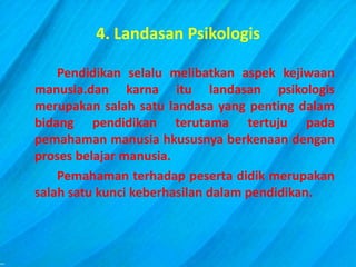 4. Landasan Psikologis
Pendidikan selalu melibatkan aspek kejiwaan
manusia.dan karna itu landasan psikologis
merupakan salah satu landasa yang penting dalam
bidang pendidikan terutama tertuju pada
pemahaman manusia hkususnya berkenaan dengan
proses belajar manusia.
Pemahaman terhadap peserta didik merupakan
salah satu kunci keberhasilan dalam pendidikan.
 