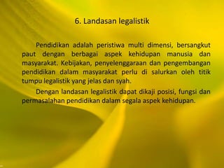 6. Landasan legalistik
Pendidikan adalah peristiwa multi dimensi, bersangkut
paut dengan berbagai aspek kehidupan manusia dan
masyarakat. Kebijakan, penyelenggaraan dan pengembangan
pendidikan dalam masyarakat perlu di salurkan oleh titik
tumpu legalistik yang jelas dan syah.
Dengan landasan legalistik dapat dikaji posisi, fungsi dan
permasalahan pendidikan dalam segala aspek kehidupan.
 