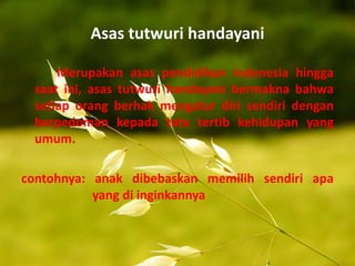 Asas tutwuri handayani
Merupakan asas pendidikan indonesia hingga
saat ini, asas tutwuri handayani bermakna bahwa
setiap orang berhak mengatur diri sendiri dengan
berpedoman kepada tata tertib kehidupan yang
umum.
contohnya: anak dibebaskan memilih sendiri apa
yang di inginkannya
 