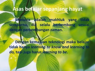 Asas belajar sepanjang hayat
Manusia adalah makhluk yang tidak
sempurna, dia selalu berkembang sesuai
dengan perkembangan zaman.
Dengan kemajuan teknologi maka belajar
tidak hanya learning to know and learning to
do, tapi juga harus learning to be.
 