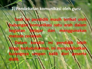 1. Pendekatan komunikasi oleh guru
Saat ini pendidik masih terikat oleh
hubungan komunikasi satu arah dalam
kegiatan belajar dan menggunakan
metode ceramah.
Dalam kondisi ini pendidik lebih
tinggi kedudukannya, ini mengakibatkan
kurangnya umpan balik dari peserta
didik.
 