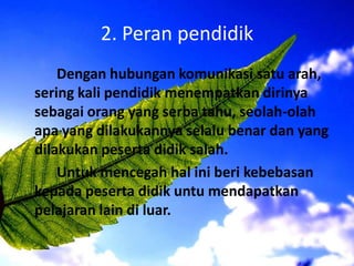 2. Peran pendidik
Dengan hubungan komunikasi satu arah,
sering kali pendidik menempatkan dirinya
sebagai orang yang serba tahu, seolah-olah
apa yang dilakukannya selalu benar dan yang
dilakukan peserta didik salah.
Untuk mencegah hal ini beri kebebasan
kepada peserta didik untu mendapatkan
pelajaran lain di luar.
 