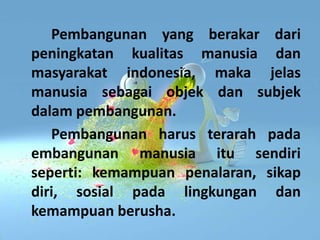 Pembangunan yang berakar dari
peningkatan kualitas manusia dan
masyarakat indonesia, maka jelas
manusia sebagai objek dan subjek
dalam pembangunan.
Pembangunan harus terarah pada
embangunan manusia itu sendiri
seperti: kemampuan penalaran, sikap
diri, sosial pada lingkungan dan
kemampuan berusha.
 