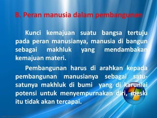 B. Peran manusia dalam pembangunan
Kunci kemajuan suatu bangsa tertuju
pada peran manusianya, manusia di bangun
sebagai makhluk yang mendambakan
kemajuan materi.
Pembangunan harus di arahkan kepada
pembangunan manusianya sebagai satu-
satunya makhluk di bumi yang di karuniai
potensi untuk menyempurnakan diri, meski
itu tidak akan tercapai.
 