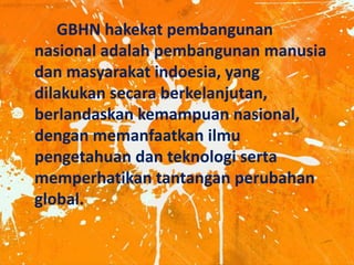 GBHN hakekat pembangunan
nasional adalah pembangunan manusia
dan masyarakat indoesia, yang
dilakukan secara berkelanjutan,
berlandaskan kemampuan nasional,
dengan memanfaatkan ilmu
pengetahuan dan teknologi serta
memperhatikan tantangan perubahan
global.
 