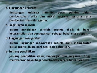b. Lingkungan keluarga
lingkungan keluarga memiliki peran penting dalam
pembentukan etika dan moral seorang manusia serta
pemberian nilai-nilai agama.
c. Lingkungan sekolah
dalam pendidikan sekolah peserta didik di bekali
keterampilan dan pengetahuan sebagai bekal masa depan.
d. Lingkungan masyarakat
dalam lingkungan masyarakat peserta didik memperoleh
bekal praktis dalam berbagai jenis pekerjaan.
e. Jenjang pendidikan
jenjang pendidikan dasar, menengah dan perguruan tinggi
memberikan bekal bagi peserta didik secara terus menerus
 