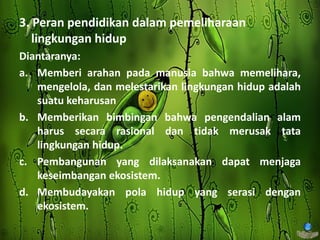 3. Peran pendidikan dalam pemeliharaan
lingkungan hidup
Diantaranya:
a. Memberi arahan pada manusia bahwa memelihara,
mengelola, dan melestarikan lingkungan hidup adalah
suatu keharusan
b. Memberikan bimbingan bahwa pengendalian alam
harus secara rasional dan tidak merusak tata
lingkungan hidup.
c. Pembangunan yang dilaksanakan dapat menjaga
keseimbangan ekosistem.
d. Membudayakan pola hidup yang serasi dengan
ekosistem.
 